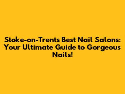 Stoke-on-Trent's Best Nail Salons: Your Ultimate Guide to Gorgeous Nails!