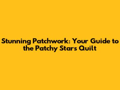 Stunning Patchwork: Your Guide to the Patchy Stars Quilt