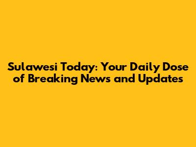 Sulawesi Today: Your Daily Dose of Breaking News and Updates