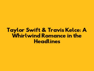 Taylor Swift & Travis Kelce: A Whirlwind Romance in the Headlines