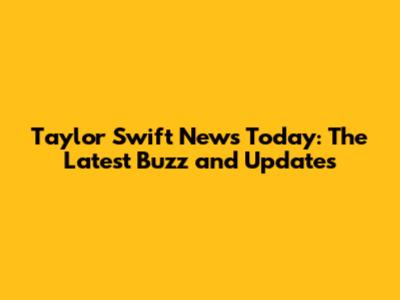 Taylor Swift News Today: The Latest Buzz and Updates