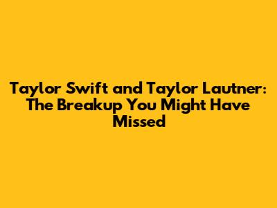 Taylor Swift and Taylor Lautner: The Breakup You Might Have Missed