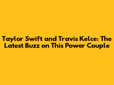 Taylor Swift and Travis Kelce: The Latest Buzz on This Power Couple