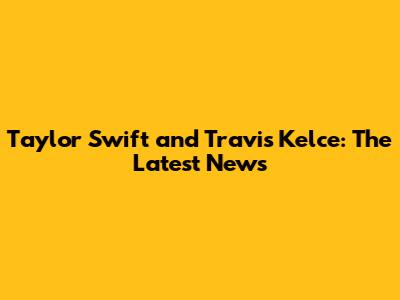 Taylor Swift and Travis Kelce: The Latest News