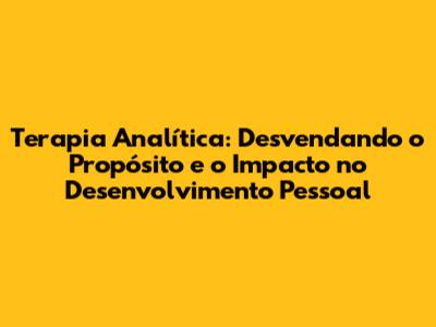 Terapia Analítica: Desvendando o Propósito e o Impacto no Desenvolvimento Pessoal