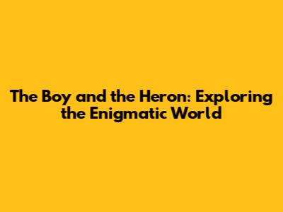 The Boy and the Heron: Exploring the Enigmatic World