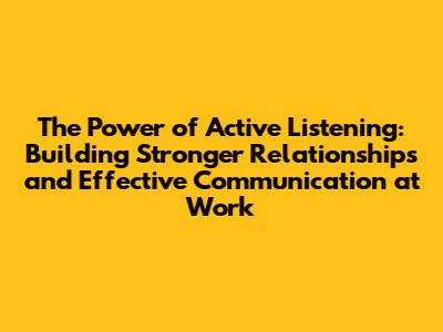 The Power of Active Listening: Building Stronger Relationships and Effective Communication at Work