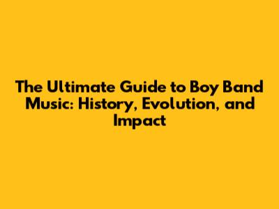 The Ultimate Guide to Boy Band Music: History, Evolution, and Impact