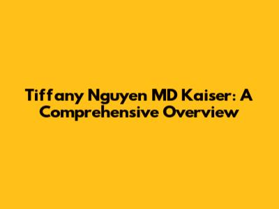Tiffany Nguyen MD Kaiser: A Comprehensive Overview