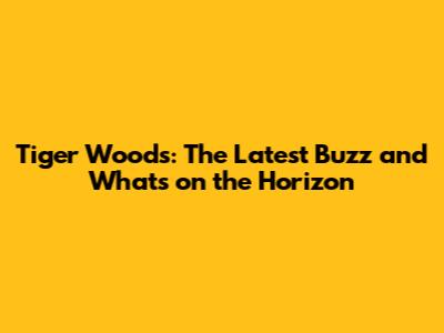 Tiger Woods: The Latest Buzz and What's on the Horizon