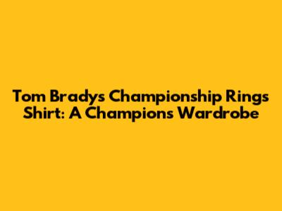 Tom Brady's Championship Rings Shirt: A Champion's Wardrobe