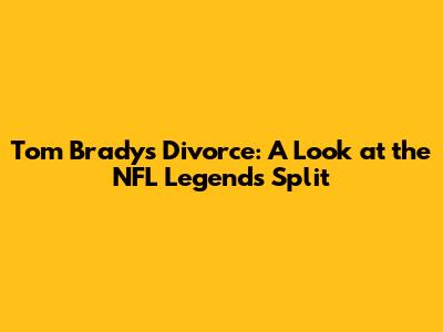 Tom Brady's Divorce: A Look at the NFL Legend's Split