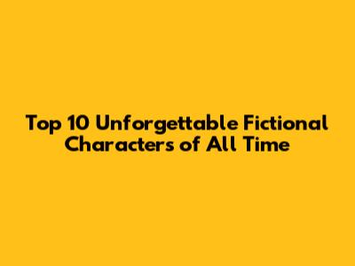 Top 10 Unforgettable Fictional Characters of All Time
