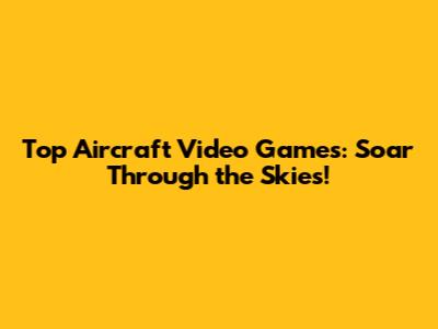 Top Aircraft Video Games: Soar Through the Skies!