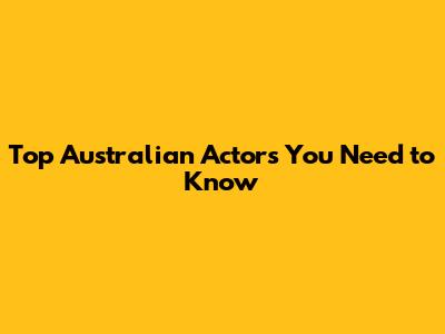 Top Australian Actors You Need to Know