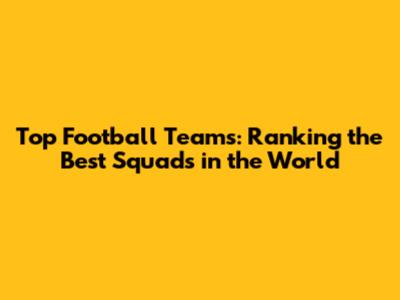 Top Football Teams: Ranking the Best Squads in the World