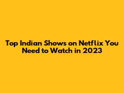 Top Indian Shows on Netflix You Need to Watch in 2023