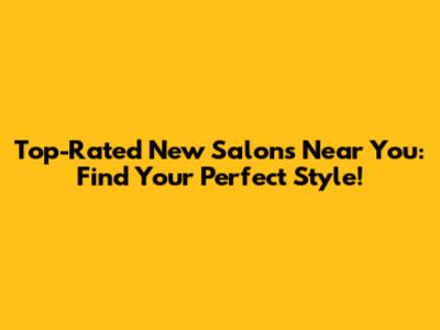 Top-Rated New Salons Near You: Find Your Perfect Style!