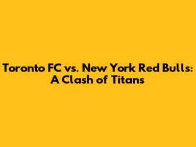 Toronto FC vs. New York Red Bulls: A Clash of Titans