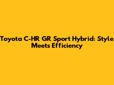 Toyota C-HR GR Sport Hybrid: Style Meets Efficiency