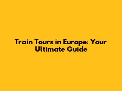 Train Tours in Europe: Your Ultimate Guide
