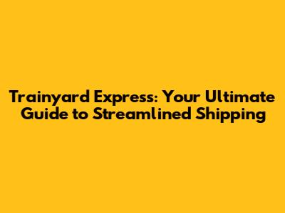 Trainyard Express: Your Ultimate Guide to Streamlined Shipping