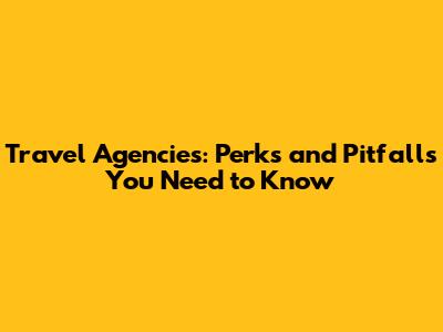 Travel Agencies: Perks and Pitfalls You Need to Know