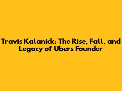 Travis Kalanick: The Rise, Fall, and Legacy of Uber's Founder