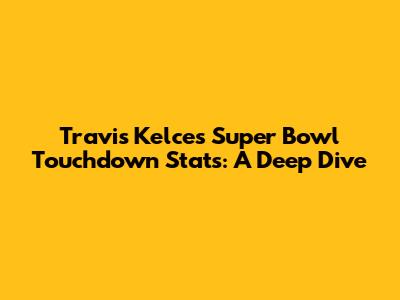 Travis Kelce's Super Bowl Touchdown Stats: A Deep Dive