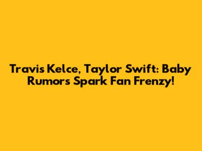 Travis Kelce, Taylor Swift: Baby Rumors Spark Fan Frenzy!