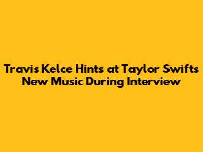 Travis Kelce Hints at Taylor Swift's New Music During Interview