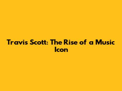 Travis Scott: The Rise of a Music Icon