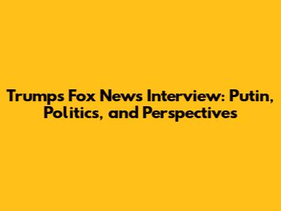 Trump's Fox News Interview: Putin, Politics, and Perspectives