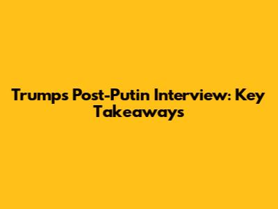 Trump's Post-Putin Interview: Key Takeaways