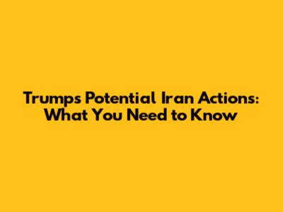 Trump's Potential Iran Actions: What You Need to Know
