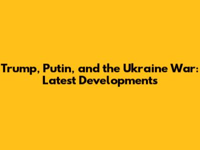 Trump, Putin, and the Ukraine War: Latest Developments