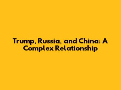 Trump, Russia, and China: A Complex Relationship