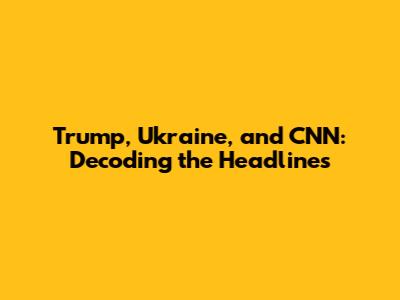Trump, Ukraine, and CNN: Decoding the Headlines