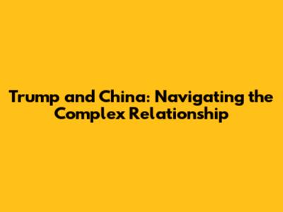 Trump and China: Navigating the Complex Relationship