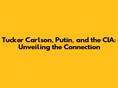 Tucker Carlson, Putin, and the CIA: Unveiling the Connection