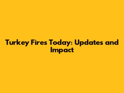Turkey Fires Today: Updates and Impact