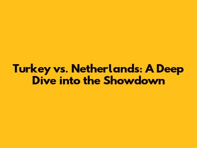 Turkey vs. Netherlands: A Deep Dive into the Showdown