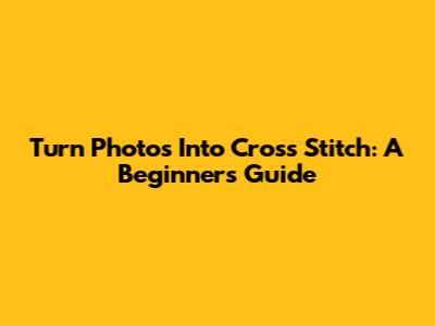 Turn Photos Into Cross Stitch: A Beginner's Guide