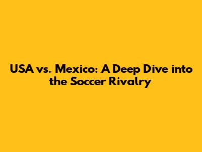 USA vs. Mexico: A Deep Dive into the Soccer Rivalry