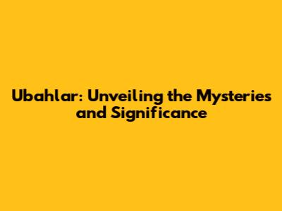 Ubahlar: Unveiling the Mysteries and Significance