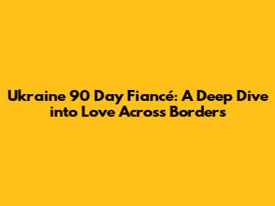Ukraine 90 Day Fiancé: A Deep Dive into Love Across Borders