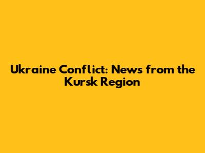 Ukraine Conflict: News from the Kursk Region