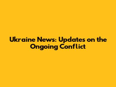 Ukraine News: Updates on the Ongoing Conflict