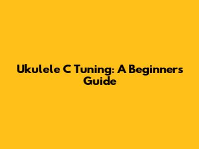 Ukulele C Tuning: A Beginner's Guide
