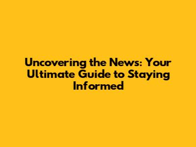 Uncovering the News: Your Ultimate Guide to Staying Informed